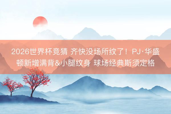 2026世界杯竞猜 齐快没场所纹了！PJ·华盛顿新增满背&小腿纹身 球场经典斯须定格