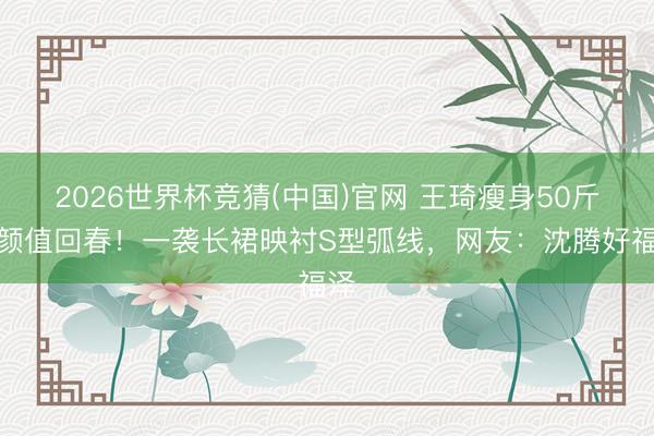 2026世界杯竞猜(中国)官网 王琦瘦身50斤后颜值回春！一袭长裙映衬S型弧线，网友：沈腾好福泽