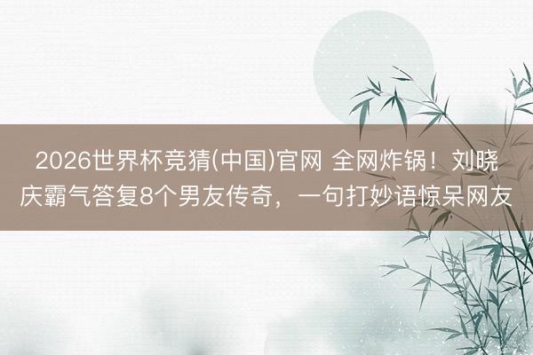 2026世界杯竞猜(中国)官网 全网炸锅!刘晓庆霸气答复8个男友传奇,一句打妙语惊呆网友