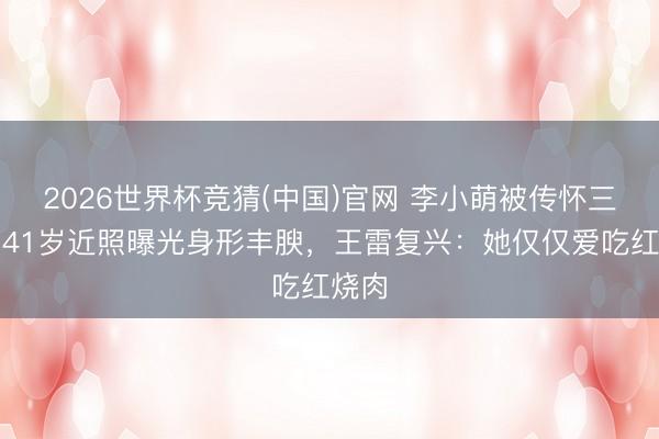 2026世界杯竞猜(中国)官网 李小萌被传怀三胎？41岁近照曝光身形丰腴，王雷复兴：她仅仅爱吃红烧肉