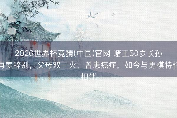 2026世界杯竞猜(中国)官网 赌王50岁长孙女再度辞别，父母双一火，曾患癌症，如今与男模特相伴