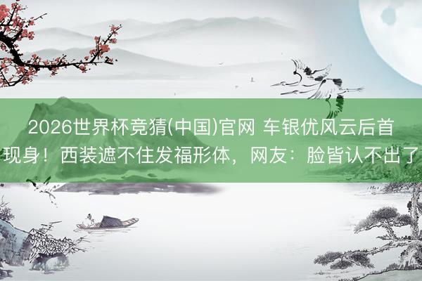2026世界杯竞猜(中国)官网 车银优风云后首现身！西装遮不住发福形体，网友：脸皆认不出了