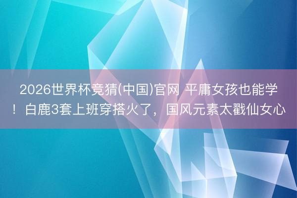 2026世界杯竞猜(中国)官网 平庸女孩也能学！白鹿3套上班穿搭火了，国风元素太戳仙女心