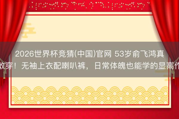 2026世界杯竞猜(中国)官网 53岁俞飞鸿真敢穿！无袖上衣配喇叭裤，日常体魄也能学的显高作