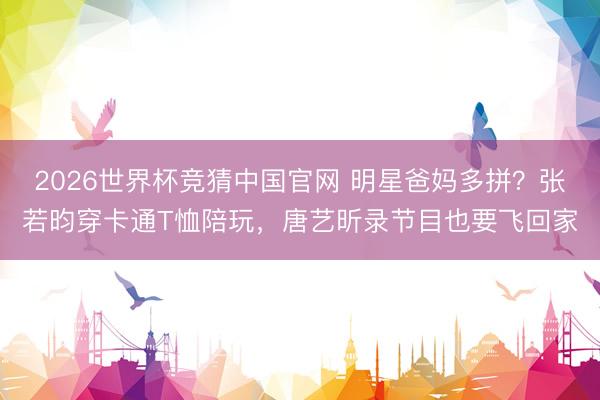 2026世界杯竞猜中国官网 明星爸妈多拼？张若昀穿卡通T恤陪玩，唐艺昕录节目也要飞回家