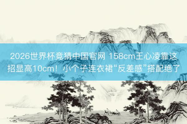 2026世界杯竞猜中国官网 158cm王心凌靠这招显高10cm！小个子连衣裙“反差感”搭配绝了