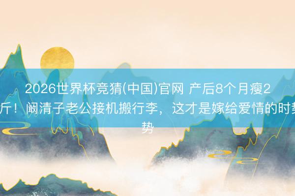 2026世界杯竞猜(中国)官网 产后8个月瘦20斤！阚清子老公接机搬行李，这才是嫁给爱情的时势