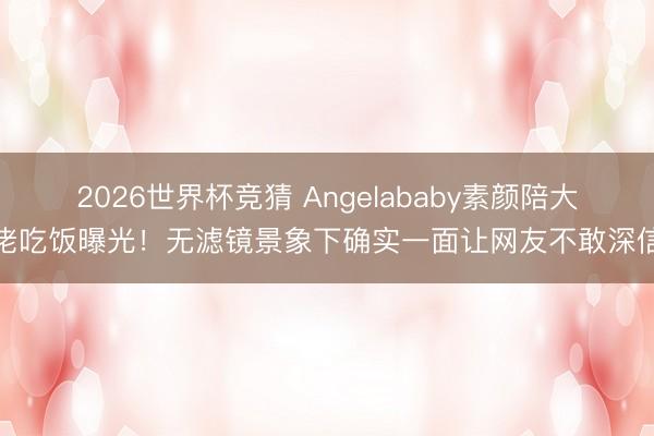 2026世界杯竞猜 Angelababy素颜陪大佬吃饭曝光!无滤镜景象下确实一面让网友不敢深信