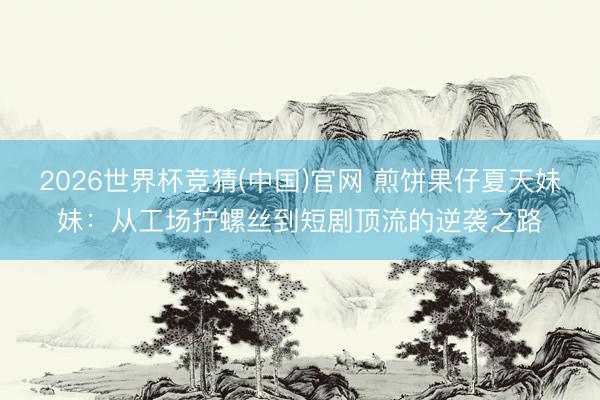 2026世界杯竞猜(中国)官网 煎饼果仔夏天妹妹：从工场拧螺丝到短剧顶流的逆袭之路