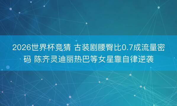 2026世界杯竞猜 古装剧腰臀比0.7成流量密码 陈齐灵迪丽热巴等女星靠自律逆袭