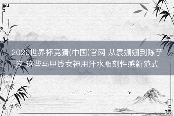 2026世界杯竞猜(中国)官网 从袁姗姗到陈芋汐 这些马甲线女神用汗水雕刻性感新范式