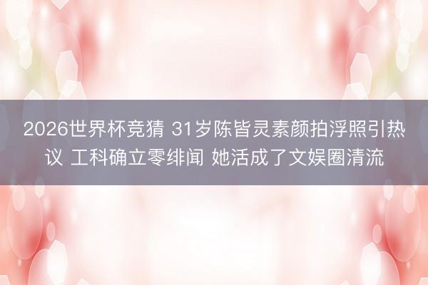 2026世界杯竞猜 31岁陈皆灵素颜拍浮照引热议 工科确立零绯闻 她活成了文娱圈清流