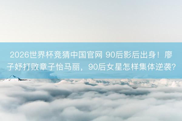 2026世界杯竞猜中国官网 90后影后出身！廖子妤打败章子怡马丽，90后女星怎样集体逆袭？
