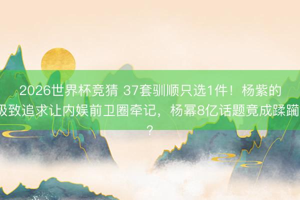 2026世界杯竞猜 37套驯顺只选1件!杨紫的极致追求让内娱前卫圈牵记,杨幂8亿话题竟成蹂躏?
