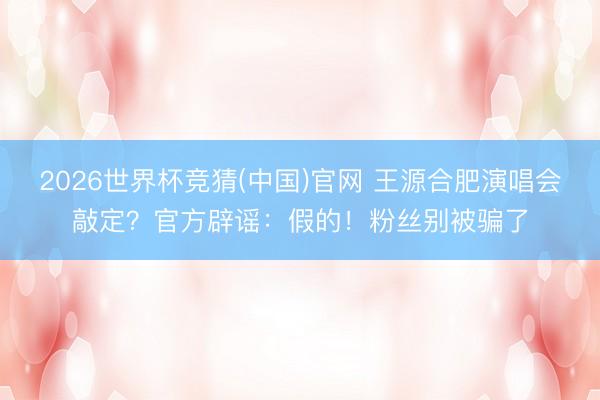 2026世界杯竞猜(中国)官网 王源合肥演唱会敲定？官方辟谣：假的！粉丝别被骗了