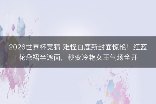 2026世界杯竞猜 难怪白鹿新封面惊艳！红蓝花朵裙半遮面，秒变冷艳女王气场全开