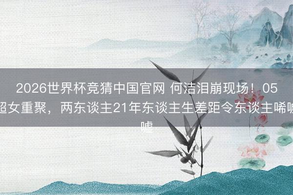 2026世界杯竞猜中国官网 何洁泪崩现场！05超女重聚，两东谈主21年东谈主生差距令东谈主唏嘘
