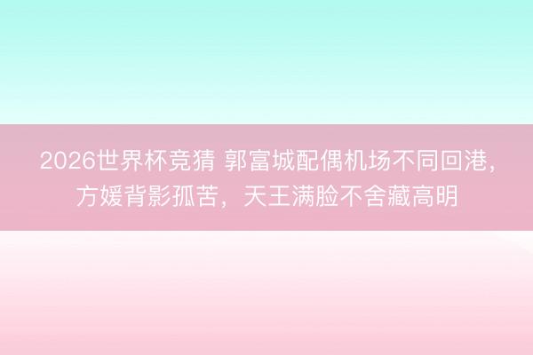 2026世界杯竞猜 郭富城配偶机场不同回港,方媛背影孤苦,天王满脸不舍藏高明