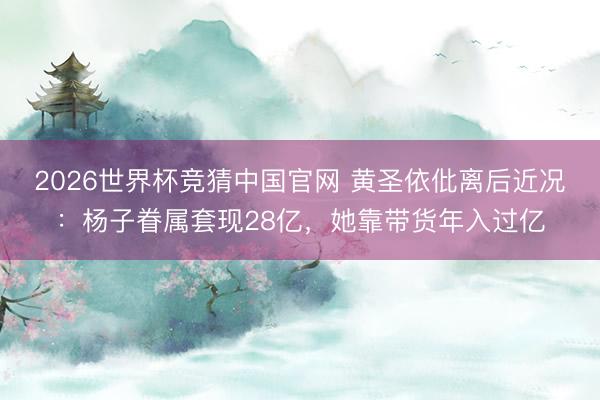 2026世界杯竞猜中国官网 黄圣依仳离后近况：杨子眷属套现28亿，她靠带货年入过亿
