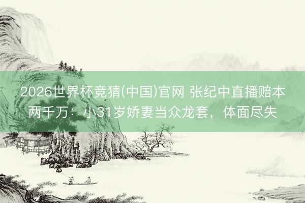 2026世界杯竞猜(中国)官网 张纪中直播赔本两千万：小31岁娇妻当众龙套，体面尽失