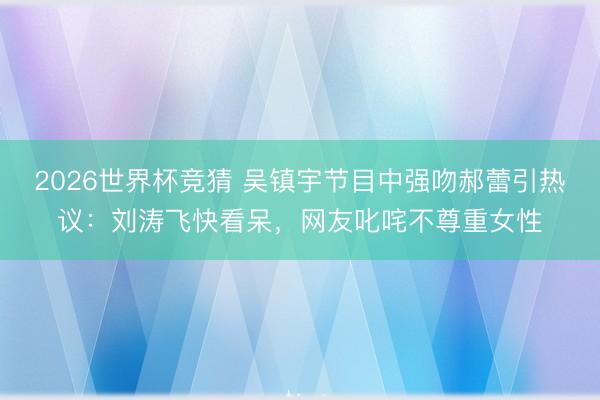 2026世界杯竞猜 吴镇宇节目中强吻郝蕾引热议：刘涛飞快看呆，网友叱咤不尊重女性