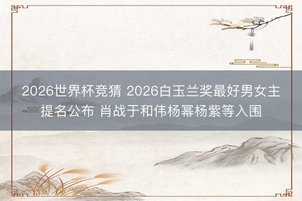 2026世界杯竞猜 2026白玉兰奖最好男女主提名公布 肖战于和伟杨幂杨紫等入围
