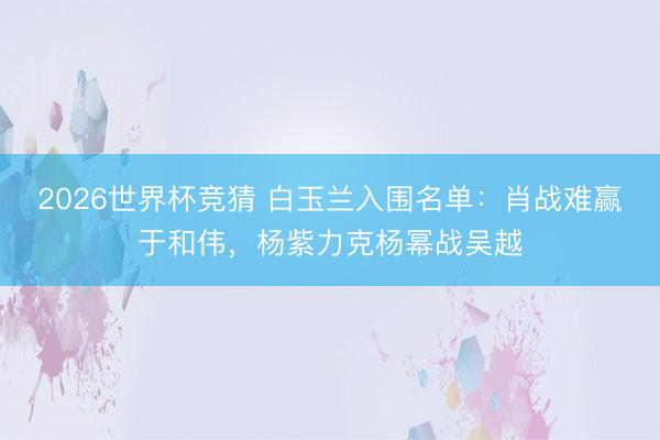 2026世界杯竞猜 白玉兰入围名单:肖战难赢于和伟,杨紫力克杨幂战吴越