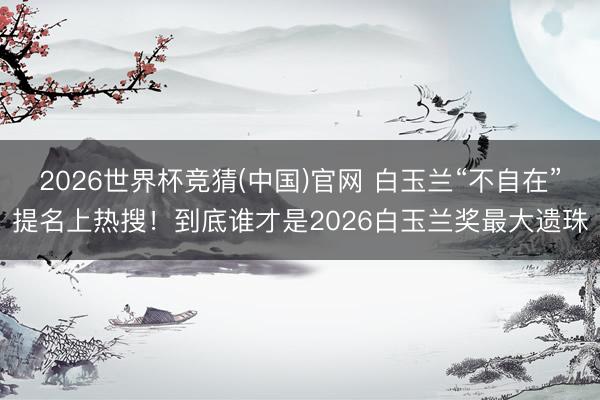 2026世界杯竞猜(中国)官网 白玉兰“不自在”提名上热搜！到底谁才是2026白玉兰奖最大遗珠