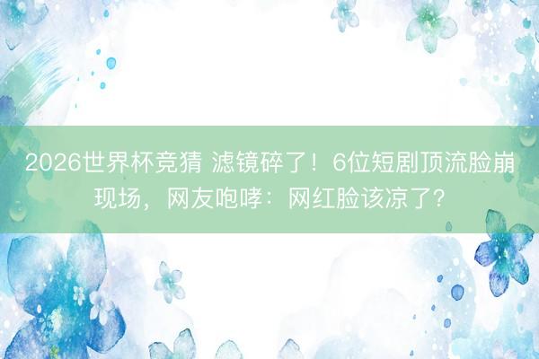 2026世界杯竞猜 滤镜碎了！6位短剧顶流脸崩现场，网友咆哮：网红脸该凉了？