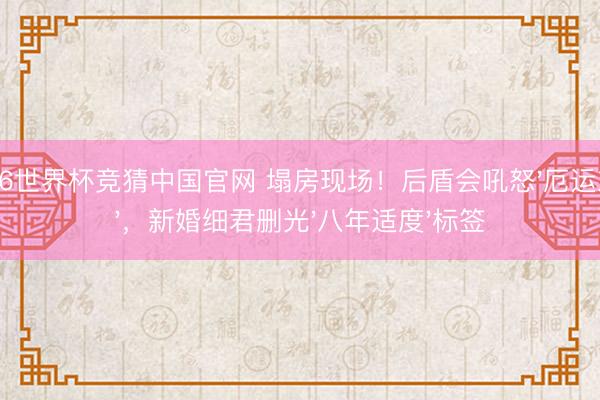 2026世界杯竞猜中国官网 塌房现场！后盾会吼怒'厄运东西'，新婚细君删光'八年适度'标签