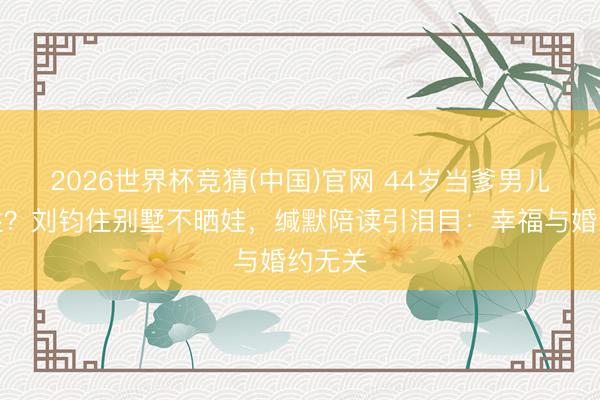 2026世界杯竞猜(中国)官网 44岁当爹男儿随母姓?刘钧住别墅不晒娃,缄默陪读引泪目:幸福与婚约无关