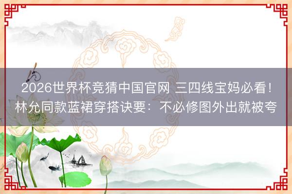 2026世界杯竞猜中国官网 三四线宝妈必看!林允同款蓝裙穿搭诀要:不必修图外出就被夸