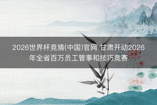 2026世界杯竞猜(中国)官网 甘肃开动2026年全省百万员工管事和技巧竞赛