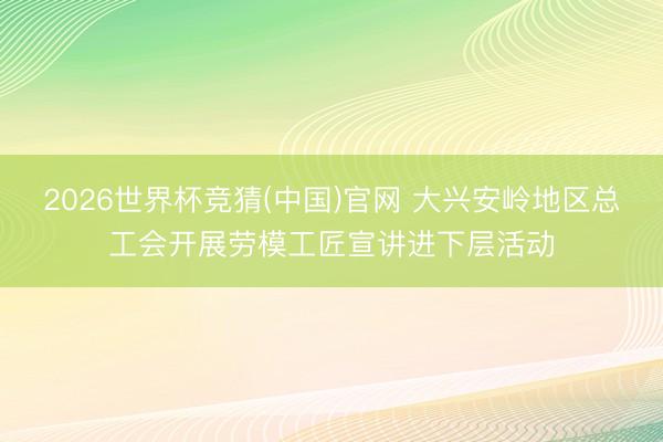 2026世界杯竞猜(中国)官网 大兴安岭地区总工会开展劳模工匠宣讲进下层活动