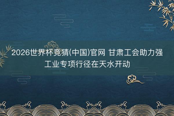 2026世界杯竞猜(中国)官网 甘肃工会助力强工业专项行径在天水开动