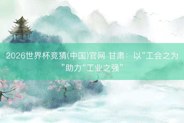 2026世界杯竞猜(中国)官网 甘肃：以“工会之为”助力“工业之强”