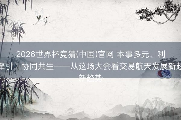2026世界杯竞猜(中国)官网 本事多元、利用牵引、协同共生——从这场大会看交易航天发展新趋势
