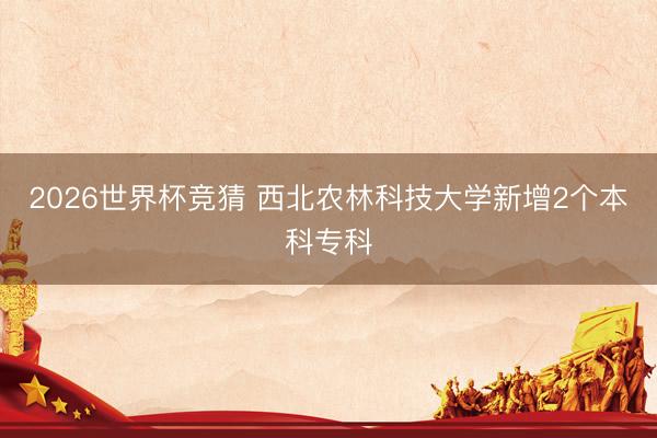 2026世界杯竞猜 西北农林科技大学新增2个本科专科