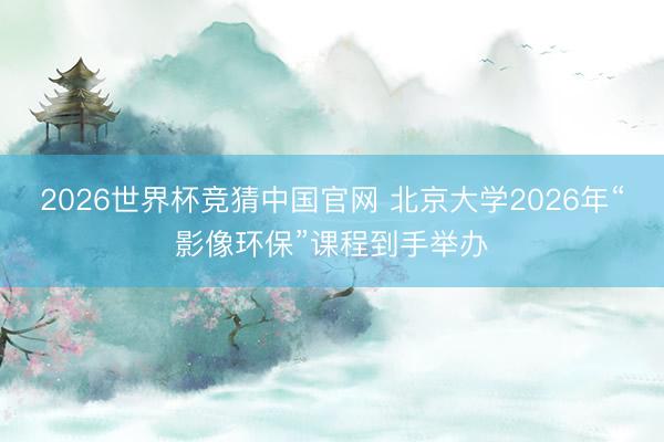 2026世界杯竞猜中国官网 北京大学2026年“影像环保”课程到手举办