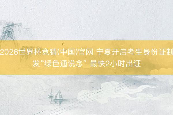 2026世界杯竞猜(中国)官网 宁夏开启考生身份证制发“绿色通说念” 最快2小时出证