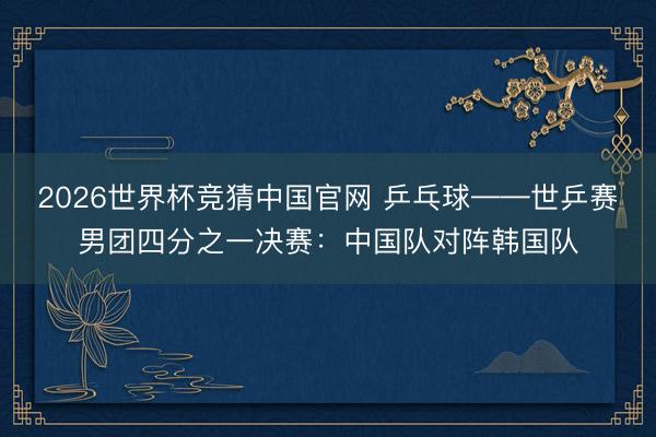 2026世界杯竞猜中国官网 乒乓球——世乒赛男团四分之一决赛：中国队对阵韩国队