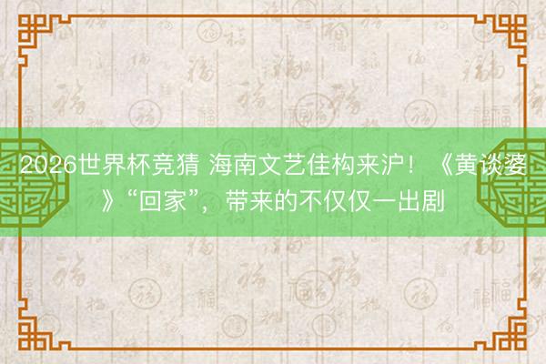 2026世界杯竞猜 海南文艺佳构来沪！《黄谈婆》“回家”，带来的不仅仅一出剧