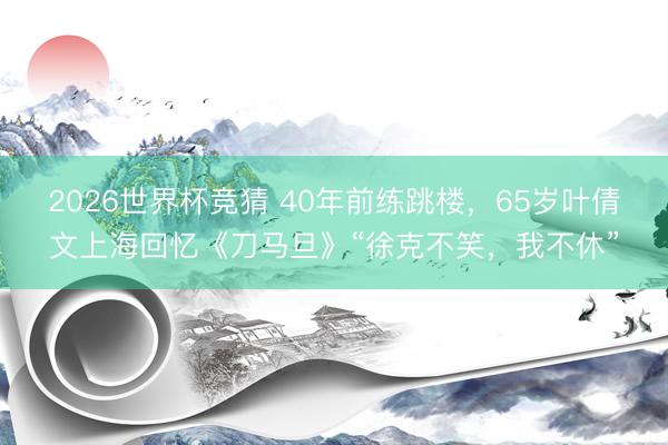 2026世界杯竞猜 40年前练跳楼，65岁叶倩文上海回忆《刀马旦》“徐克不笑，我不休”