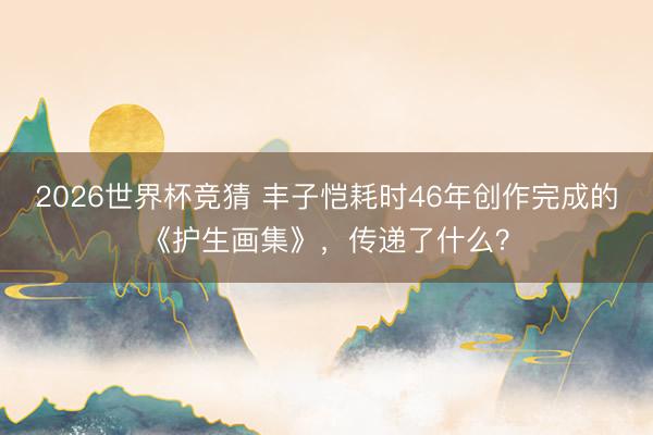 2026世界杯竞猜 丰子恺耗时46年创作完成的《护生画集》，传递了什么？