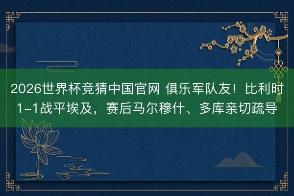 2026世界杯竞猜中国官网 俱乐军队友！比利时1-1战平埃及，赛后马尔穆什、多库亲切疏导
