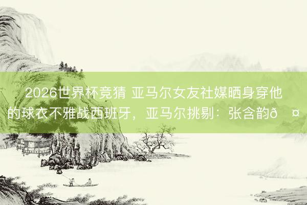 2026世界杯竞猜 亚马尔女友社媒晒身穿他的球衣不雅战西班牙，亚马尔挑剔：张含韵🤎