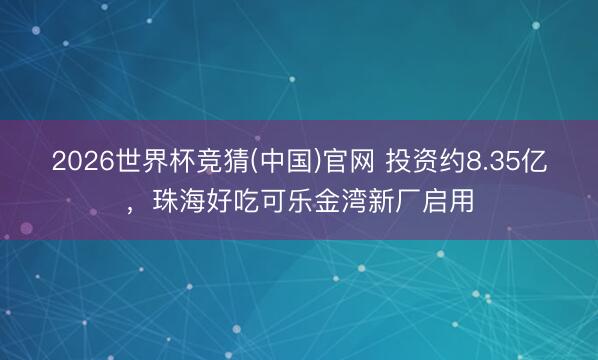 2026世界杯竞猜(中国)官网 投资约8.35亿,珠海好吃可乐金湾新厂启用