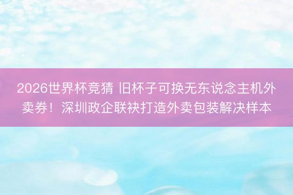 2026世界杯竞猜 旧杯子可换无东说念主机外卖券!深圳政企联袂打造外卖包装解决样本