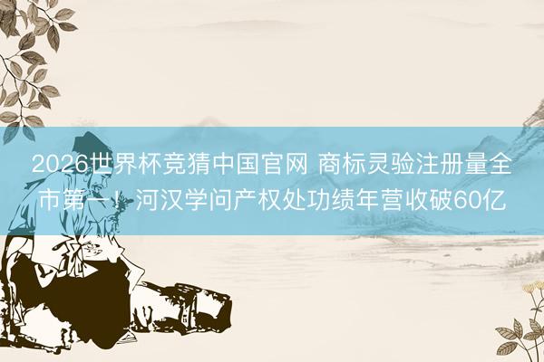 2026世界杯竞猜中国官网 商标灵验注册量全市第一!河汉学问产权处功绩年营收破60亿