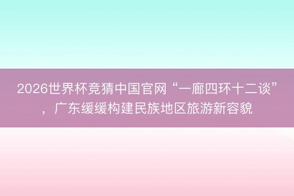 2026世界杯竞猜中国官网 “一廊四环十二谈”，广东缓缓构建民族地区旅游新容貌